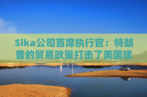 Sika公司首席执行官：特朗普的贸易政策打击了美国建筑业的乐观情绪