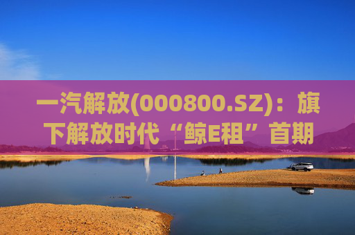 一汽解放(000800.SZ)：旗下解放时代“鲸E租”首期新能源重卡已按计划完成投放