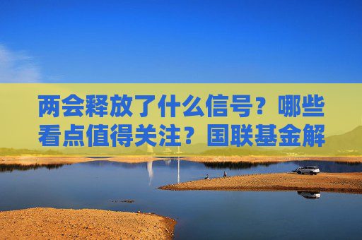 两会释放了什么信号？哪些看点值得关注？国联基金解析