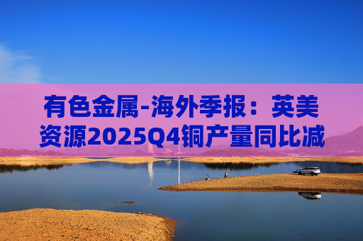 有色金属-海外季报：英美资源2025Q4铜产量同比减少14%至17万吨 2026年铜产量指引由76-82 万吨修订为70-76万吨