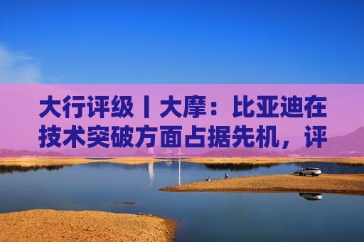 大行评级丨大摩：比亚迪在技术突破方面占据先机，评级“增持”