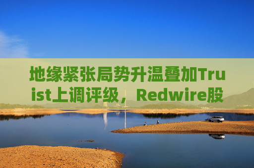 地缘紧张局势升温叠加Truist上调评级，Redwire股价逆市走高
