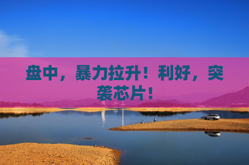 盘中，暴力拉升！利好，突袭芯片！