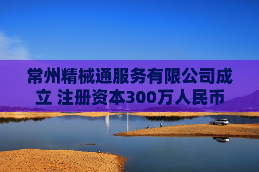 常州精械通服务有限公司成立 注册资本300万人民币  第1张