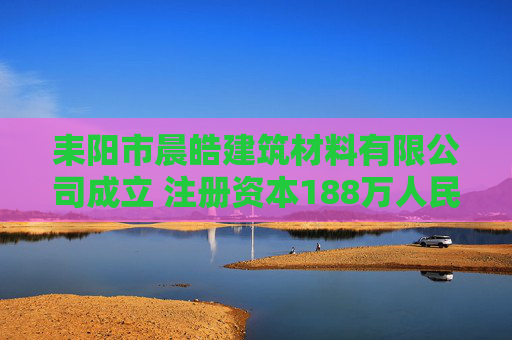 耒阳市晨皓建筑材料有限公司成立 注册资本188万人民币