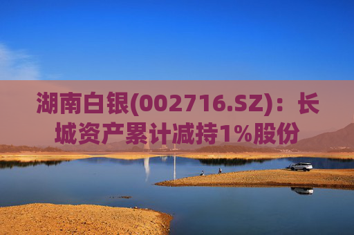 湖南白银(002716.SZ)：长城资产累计减持1%股份