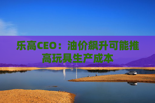 乐高CEO：油价飙升可能推高玩具生产成本
