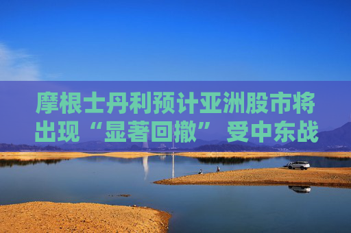 摩根士丹利预计亚洲股市将出现“显著回撤” 受中东战火冲击