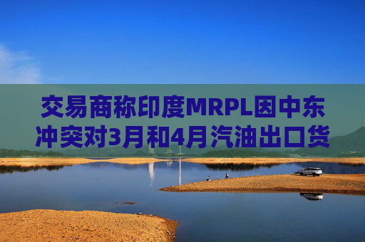 交易商称印度MRPL因中东冲突对3月和4月汽油出口货物宣布遭遇不可抗力