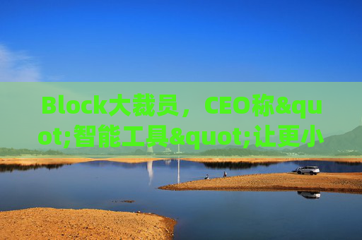 Block大裁员，CEO称"智能工具"让更小的团队能做更多事情