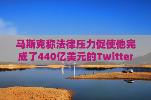 马斯克称法律压力促使他完成了440亿美元的Twitter交易