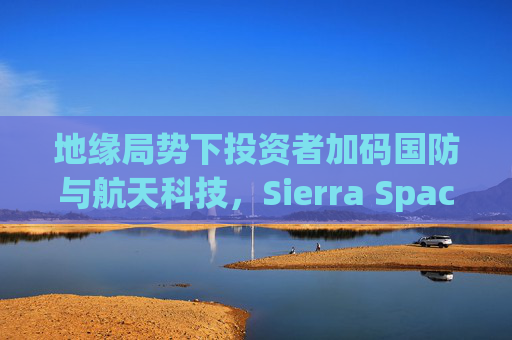 地缘局势下投资者加码国防与航天科技，Sierra Space估值达80亿美元