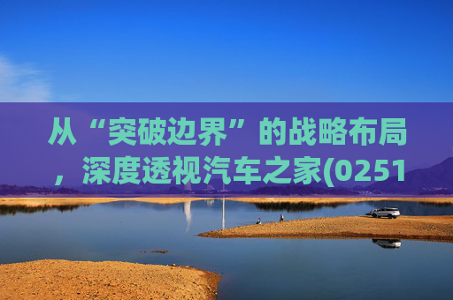 从“突破边界”的战略布局，深度透视汽车之家(02518)的价值升维