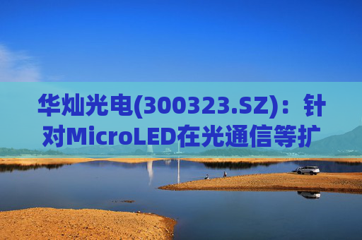 华灿光电(300323.SZ)：针对MicroLED在光通信等扩展领域的应用，目前仍处于早期研发和样品验证阶段  第1张
