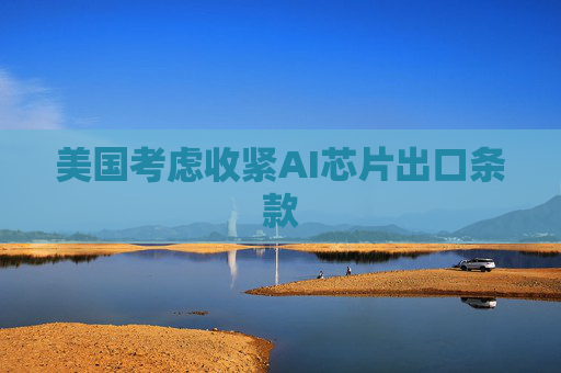 美国考虑收紧AI芯片出口条款