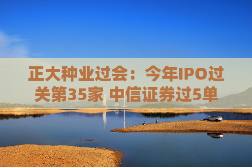 正大种业过会：今年IPO过关第35家 中信证券过5单