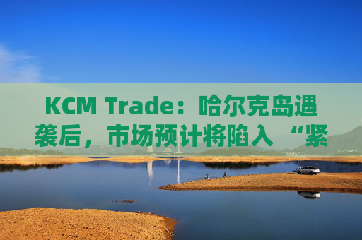 KCM Trade：哈尔克岛遇袭后，市场预计将陷入 “紧张不安”