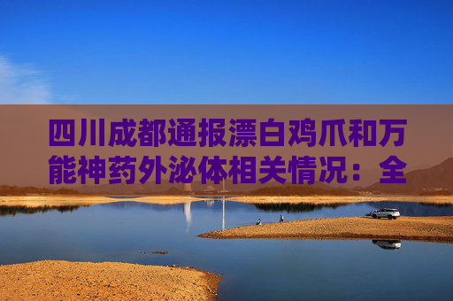 四川成都通报漂白鸡爪和万能神药外泌体相关情况：全部查封涉事产品及原料