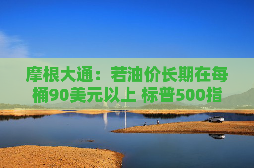 摩根大通：若油价长期在每桶90美元以上 标普500指数可能回调15%