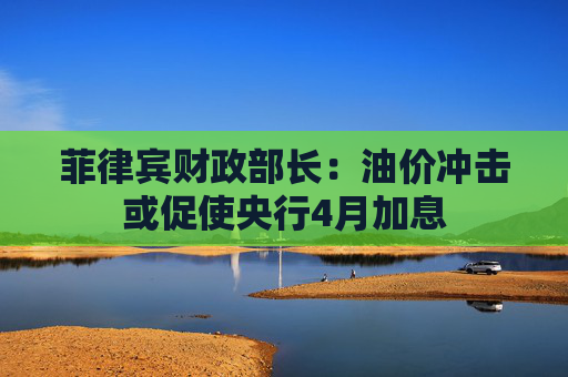 菲律宾财政部长：油价冲击或促使央行4月加息