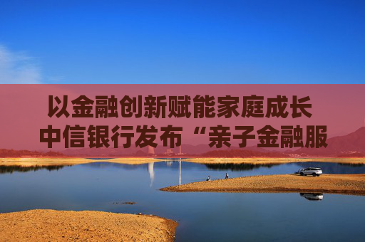 以金融创新赋能家庭成长 中信银行发布“亲子金融服务体系”  第1张
