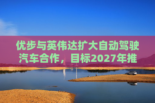 优步与英伟达扩大自动驾驶汽车合作，目标2027年推出
