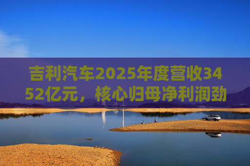 吉利汽车2025年度营收3452亿元，核心归母净利润劲增36%