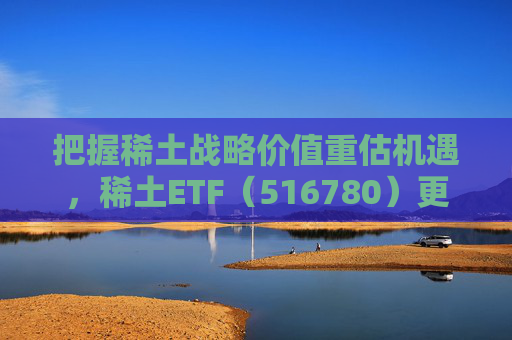 把握稀土战略价值重估机遇，稀土ETF（516780）更名为“稀土ETF华泰柏瑞”