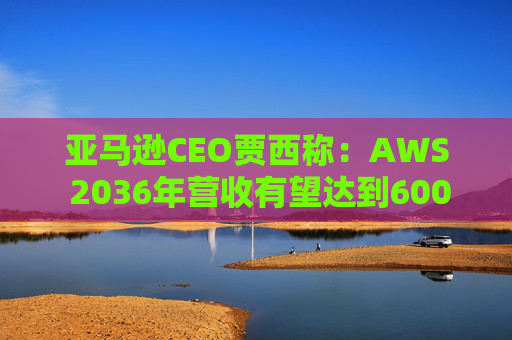 亚马逊CEO贾西称：AWS 2036年营收有望达到6000亿美元