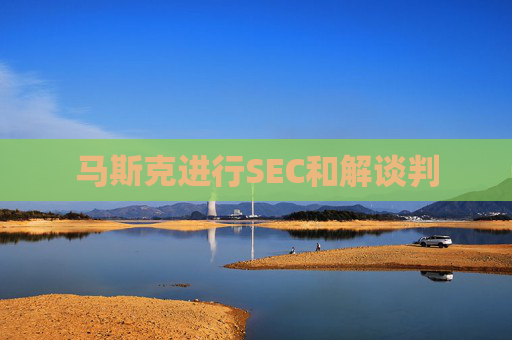 马斯克进行SEC和解谈判