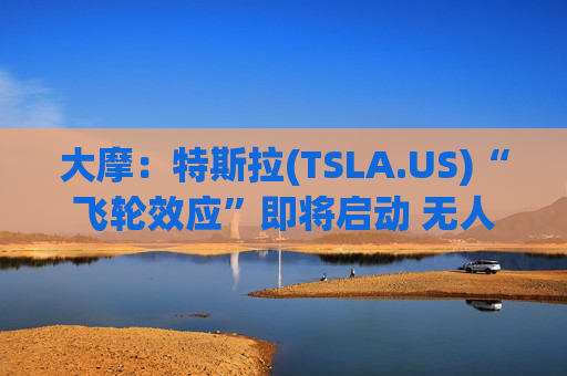 大摩：特斯拉(TSLA.US)“飞轮效应”即将启动 无人驾驶出租车将是下一个核心增长极