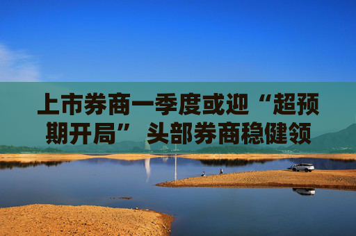 上市券商一季度或迎“超预期开局” 头部券商稳健领航、中小券商“弹性十足”  第1张