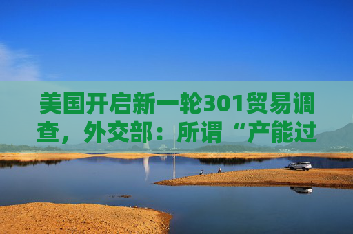 美国开启新一轮301贸易调查，外交部：所谓“产能过剩”是伪命题，中方反对政治操纵