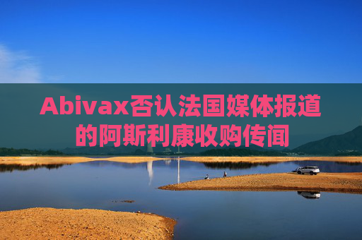 Abivax否认法国媒体报道的阿斯利康收购传闻