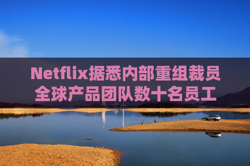 Netflix据悉内部重组裁员全球产品团队数十名员工