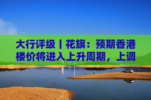 大行评级丨花旗：预期香港楼价将进入上升周期，上调港铁目标价至30港元