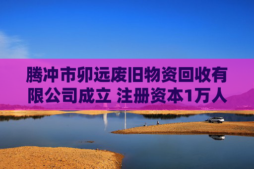 腾冲市卯远废旧物资回收有限公司成立 注册资本1万人民币