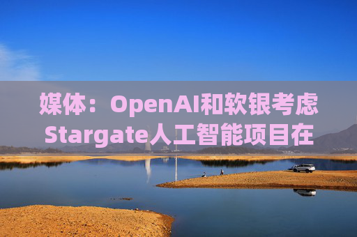媒体：OpenAI和软银考虑Stargate人工智能项目在英国进行投资  第1张