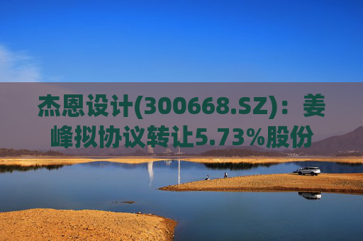 杰恩设计(300668.SZ)：姜峰拟协议转让5.73%股份  第1张