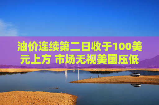 油价连续第二日收于100美元上方 市场无视美国压低油价措施