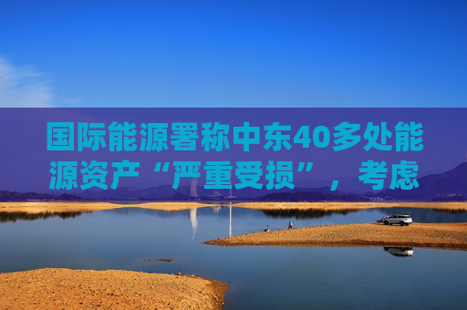 国际能源署称中东40多处能源资产“严重受损”，考虑进一步释放原油储备  第1张