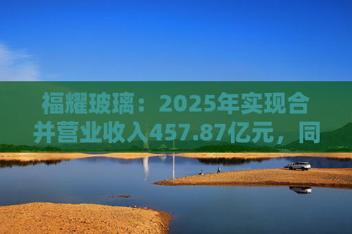福耀玻璃：2025年实现合并营业收入457.87亿元，同比增长16.65%