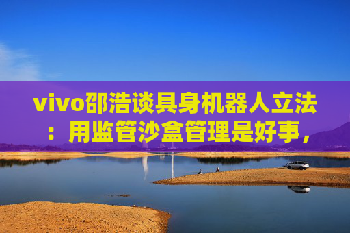 vivo邵浩谈具身机器人立法：用监管沙盒管理是好事，政府应给企业更多自由度去创新