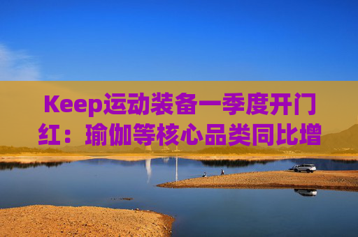Keep运动装备一季度开门红：瑜伽等核心品类同比增长40%