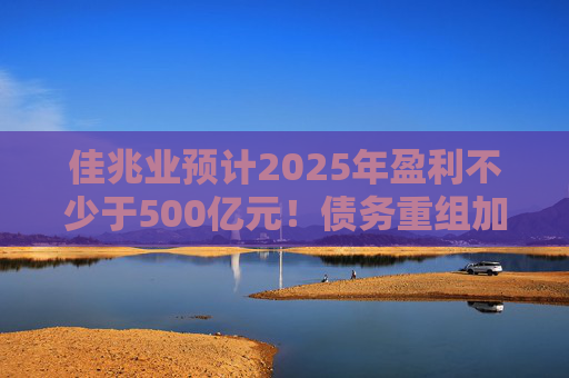 佳兆业预计2025年盈利不少于500亿元！债务重组加速后，这些出险房企集中“扭亏”
