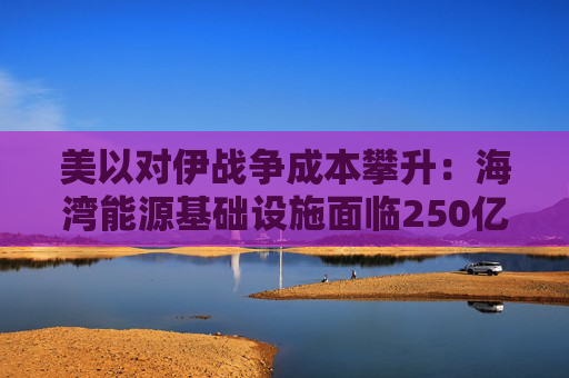 美以对伊战争成本攀升：海湾能源基础设施面临250亿美元修复账单