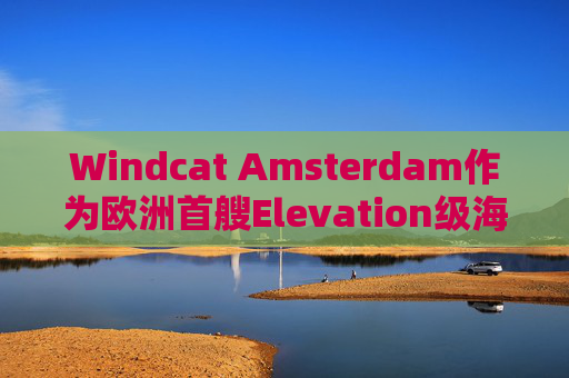 Windcat Amsterdam作为欧洲首艘Elevation级海上风电运维母船正式亮相