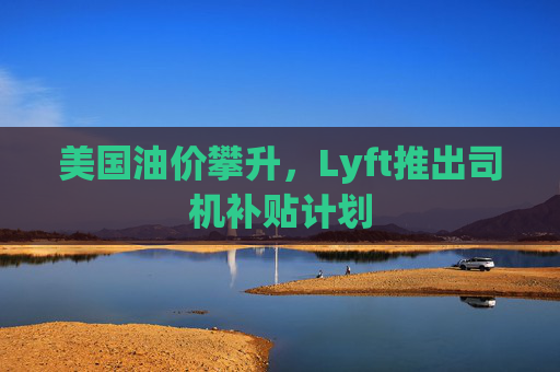 美国油价攀升，Lyft推出司机补贴计划