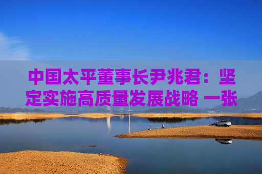 中国太平董事长尹兆君：坚定实施高质量发展战略 一张蓝图绘到底
