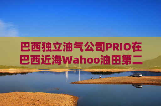 巴西独立油气公司PRIO在巴西近海Wahoo油田第二口生产井投产